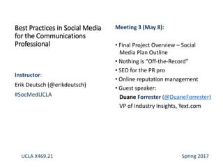 Instructor:
Erik Deutsch (@erikdeutsch)
#SocMedUCLA
Best Practices in Social Media
for the Communications
Professional
Meeting 3 (May 8):
• Final Project Overview – Social
Media Plan Outline
• Nothing is “Off-the-Record”
• SEO for the PR pro
• Online reputation management
• Guest speaker:
Duane Forrester (@DuaneForrester)
VP of Industry Insights, Yext.com
UCLA X469.21 Spring 2017
 
