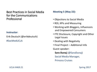 Instructor:
Erik Deutsch (@erikdeutsch)
#SocMedUCLA
Best Practices in Social Media
for the Communications
Professional
Meeting 5 (May 22):
• Objections to Social Media
• ROI, KPIs and Measuring
• Working with Bloggers, Influencers
and Empowered Consumers
• FTC Disclosure, Copyright and Other
Legal Issues
• Dealing with Negativity
• Final Project – Additional Info
Guest speaker:
Sara Dunaj (@SaraDunaj)
Social Media Manager,
Princess Cruises
UCLA X469.21 Spring 2017
 