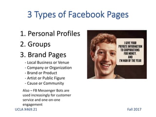1. Personal Profiles
2. Groups
3. Brand Pages
- Local Business or Venue
- Company or Organization
- Brand or Product
- Artist or Public Figure
- Cause or Community
Also – FB Messenger Bots are
used increasingly for customer
service and one-on-one
engagement
UCLA X469.21 Fall 2017
 