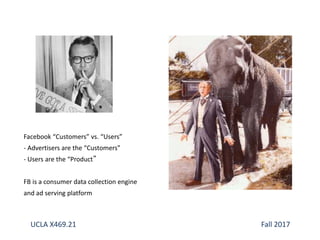 Facebook “Customers” vs. “Users”
- Advertisers are the “Customers”
- Users are the “Product”
FB is a consumer data collection engine
and ad serving platform
UCLA X469.21 Fall 2017
 