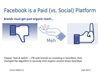 UCLA X469.21 Fall 2017
Classic “bait & switch” – FB sold brands on investing in fans/likes, then
changed the algorithm to severely limit organic access those fans/likes
 