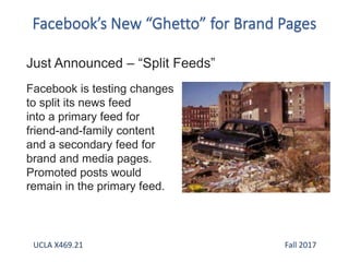 Just Announced – “Split Feeds”
Facebook is testing changes
to split its news feed
into a primary feed for
friend-and-family content
and a secondary feed for
brand and media pages.
Promoted posts would
remain in the primary feed.
UCLA X469.21 Fall 2017
 