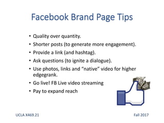 • Quality over quantity.
• Shorter posts (to generate more engagement).
• Provide a link (and hashtag).
• Ask questions (to ignite a dialogue).
• Use photos, links and “native” video for higher
edgegrank.
• Go live! FB Live video streaming
• Pay to expand reach
UCLA X469.21 Fall 2017
 