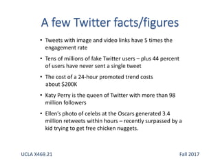 • Tweets with image and video links have 5 times the
engagement rate
• Tens of millions of fake Twitter users – plus 44 percent
of users have never sent a single tweet
• The cost of a 24-hour promoted trend costs
about $200K
• Katy Perry is the queen of Twitter with more than 98
million followers
• Ellen’s photo of celebs at the Oscars generated 3.4
million retweets within hours – recently surpassed by a
kid trying to get free chicken nuggets.
UCLA X469.21 Fall 2017
 