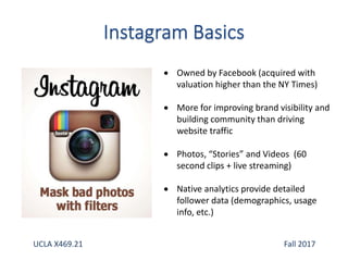  Owned by Facebook (acquired with
valuation higher than the NY Times)
 More for improving brand visibility and
building community than driving
website traffic
 Photos, “Stories” and Videos (60
second clips + live streaming)
 Native analytics provide detailed
follower data (demographics, usage
info, etc.)
UCLA X469.21 Fall 2017
 