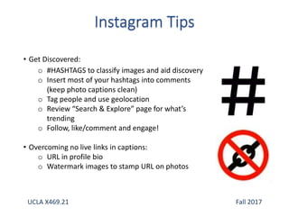 • Get Discovered:
o #HASHTAGS to classify images and aid discovery
o Insert most of your hashtags into comments
(keep photo captions clean)
o Tag people and use geolocation
o Review “Search & Explore” page for what’s
trending
o Follow, like/comment and engage!
• Overcoming no live links in captions:
o URL in profile bio
o Watermark images to stamp URL on photos
UCLA X469.21 Fall 2017
 