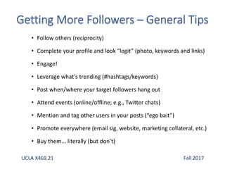• Follow others (reciprocity)
• Complete your profile and look “legit” (photo, keywords and links)
• Engage!
• Leverage what’s trending (#hashtags/keywords)
• Post when/where your target followers hang out
• Attend events (online/offline; e.g., Twitter chats)
• Mention and tag other users in your posts (“ego bait”)
• Promote everywhere (email sig, website, marketing collateral, etc.)
• Buy them... literally (but don’t)
UCLA X469.21 Fall 2017
 