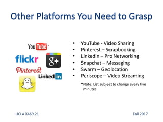 • YouTube - Video Sharing
• Pinterest – Scrapbooking
• LinkedIn – Pro Networking
• Snapchat – Messaging
• Swarm – Geolocation
• Periscope – Video Streaming
*Note: List subject to change every five
minutes.
UCLA X469.21 Fall 2017
 
