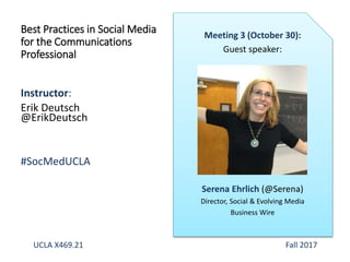 Instructor:
Erik Deutsch
@ErikDeutsch
#SocMedUCLA
Best Practices in Social Media
for the Communications
Professional
Meeting 3 (October 30):
Guest speaker:
Serena Ehrlich (@Serena)
Director, Social & Evolving Media
Business Wire
UCLA X469.21 Fall 2017
 