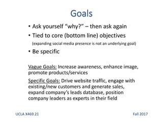 • Ask yourself “why?” – then ask again
• Tied to core (bottom line) objectives
(expanding social media presence is not an underlying goal)
• Be specific
Vague Goals: Increase awareness, enhance image,
promote products/services
Specific Goals: Drive website traffic, engage with
existing/new customers and generate sales,
expand company’s leads database, position
company leaders as experts in their field
UCLA X469.21 Fall 2017
 