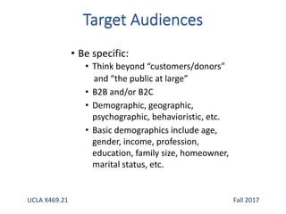 • Be specific:
• Think beyond “customers/donors”
and “the public at large”
• B2B and/or B2C
• Demographic, geographic,
psychographic, behavioristic, etc.
• Basic demographics include age,
gender, income, profession,
education, family size, homeowner,
marital status, etc.
UCLA X469.21 Fall 2017
 