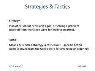 Strategy:
Plan of action for achieving a goal or solving a problem
(derived from the Greek word for leading an army).
Tactic:
Means by which a strategy is carried out – specific action
items (derived from the Greek word for arranging or ordering)
UCLA X469.21 Fall 2017
 