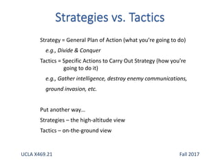 Strategy = General Plan of Action (what you’re going to do)
e.g., Divide & Conquer
Tactics = Specific Actions to Carry Out Strategy (how you’re
going to do it)
e.g., Gather intelligence, destroy enemy communications,
ground invasion, etc.
Put another way…
Strategies – the high-altitude view
Tactics – on-the-ground view
UCLA X469.21 Fall 2017
 