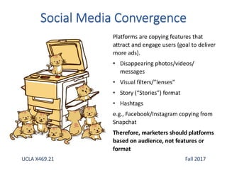 Platforms are copying features that
attract and engage users (goal to deliver
more ads).
• Disappearing photos/videos/
messages
• Visual filters/”lenses”
• Story (“Stories”) format
• Hashtags
e.g., Facebook/Instagram copying from
Snapchat
Therefore, marketers should platforms
based on audience, not features or
format
UCLA X469.21 Fall 2017
 