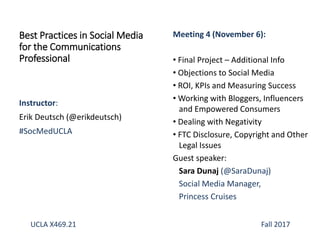 Instructor:
Erik Deutsch (@erikdeutsch)
#SocMedUCLA
Best Practices in Social Media
for the Communications
Professional
Meeting 4 (November 6):
• Final Project – Additional Info
• Objections to Social Media
• ROI, KPIs and Measuring Success
• Working with Bloggers, Influencers
and Empowered Consumers
• Dealing with Negativity
• FTC Disclosure, Copyright and Other
Legal Issues
Guest speaker:
Sara Dunaj (@SaraDunaj)
Social Media Manager,
Princess Cruises
UCLA X469.21 Fall 2017
 