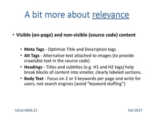 • Visible (on-page) and non-visible (source code) content
• Meta Tags - Optimize Title and Description tags
• Alt Tags - Alternative text attached to images (to provide
crawlable text in the source code)
• Headings - Titles and subtitles (e.g. H1 and H2 tags) help
break blocks of content into smaller, clearly labeled sections.
• Body Text - Focus on 2 or 3 keywords per page and write for
users, not search engines (avoid “keyword stuffing”)
UCLA X469.21 Fall 2017
 