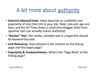 • External Inbound Links: Value depends on credibility and
popularity of sites that link to your site. Note .edu and .gov are
best, and the NY Times beats a small-time blogger (links from
spammy sites can actually reduce authority).
• “Anchor” Text: The visible, clickable text in a hyperlink should
be keyword-focused.
• Link Relevancy: How relevant is the content on the linking
page and the target page?
• Popularity & Trustworthiness: What’s the “Page Rank” of the
linking page?
UCLA X469.21 Fall 2017
 