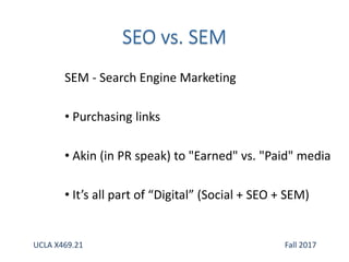 SEM - Search Engine Marketing
• Purchasing links
• Akin (in PR speak) to "Earned" vs. "Paid" media
• It’s all part of “Digital” (Social + SEO + SEM)
UCLA X469.21 Fall 2017
 