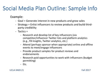 Example:
- Goal = Generate interest in new products and grow sales
- Strategy = Enlist influencers to review products and build third-
party credibility
- Tactics =
- Research and develop list of key influencers (via
competitor/influencer Twitter lists and platform analytics
(e.g., FB Insights, Twitter analytics, etc.)
- Attend (perhaps sponsor when appropriate) online and offline
events to meet/engage influencers
- Provide product samples for product reviews and
endorsements
- Research paid opportunities to work with influencers (budget
permitting)
- Etc.
UCLA X469.21 Fall 2017
 