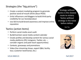 Strategies (the “big picture”)
• Create a content marketing program to generate
positive word-of-mouth (think about PESO)
• Enlist influencers and bloggers to build third-party
credibility for our brand/product
• Use SEO to build brand awareness and improve online
reputation
Tactics (action items)
• Perform social media asset audit
• Build/maintain social media content calendar
• Create profiles and develop content for various social
media platforms (FB, Instagram, Twitter, etc. --
consider organic and paid reach opportunities)
• Contests, giveaways and promotions
• Video (live streaming shows, expert Q&A, facility
tour, customer testimonial, etc.)
UCLA X469.21 Fall 2017
 