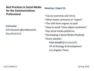 Instructor:
Erik Deutsch (@erikdeutsch)
#SocMedUCLA
Best Practices in Social Media
for the Communications
Professional
UCLA X469.21 Spring 2018
Meeting 1 (April 2):
• Course overview and intros
• What makes someone an "expert"
• The shift from organic to paid
• How to avoid “shiny object syndrome”
• Key social media platforms
• Developing a Social Media Playbook
• Guest speaker:
Clint Schaff(@ClintSchaff)
VP of Strategy & Development
Los Angeles Times
 