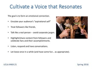 The goal is to form an emotional connection.
• Emulate your audience’s “aspirational self”
• Treat followers like friends.
• Talk like a real person -- avoid corporate jargon.
• Highlight/share content from followers and
celebrate fans and their accomplishments.
• Listen, respond and have conversations.
• Let loose once in a while (and have some fun… as appropriate).
UCLA X469.21 Spring 2018
 