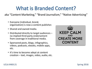 • Everyone (individual, brand,
organization) is now a content publisher.
• Shared and owned media.
• Distributed directly to target audiences –
no implied third-party endorsement
from coverage in traditional media.
• Sponsored posts, blogs, infographics,
videos, podcasts, ebooks, mobile apps,
etc.
• It’s time to become adept at content
creation – text, images, video, audio, etc.
aka “Content Marketing,” “Brand Journalism,” “Native Advertising”
UCLA X469.21 Spring 2018
 