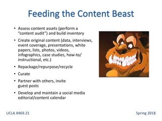 • Assess content assets (perform a
“content audit”) and build inventory
• Create original content (data, interviews,
event coverage, presentations, white
papers, lists, photos, videos,
infographics, case studies, how-to/
instructional, etc.)
• Repackage/repurpose/recycle
• Curate
• Partner with others, invite
guest posts
• Develop and maintain a social media
editorial/content calendar
UCLA X469.21 Spring 2018
 
