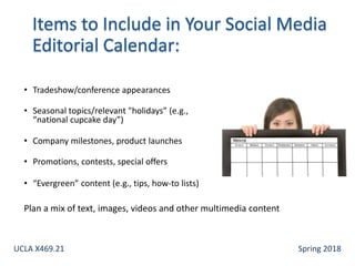 • Tradeshow/conference appearances
• Seasonal topics/relevant "holidays” (e.g.,
“national cupcake day”)
• Company milestones, product launches
• Promotions, contests, special offers
• “Evergreen” content (e.g., tips, how-to lists)
Plan a mix of text, images, videos and other multimedia content
UCLA X469.21 Spring 2018
 