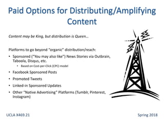 Content may be King, but distribution is Queen…
Platforms to go beyond “organic” distribution/reach:
• Sponsored (“You may also like”) News Stories via Outbrain,
Taboola, Disqus, etc.
• Based on Cost-per-Click (CPC) model
• Facebook Sponsored Posts
• Promoted Tweets
• Linked-in Sponsored Updates
• Other “Native Advertising” Platforms (Tumblr, Pinterest,
Instagram)
UCLA X469.21 Spring 2018
 