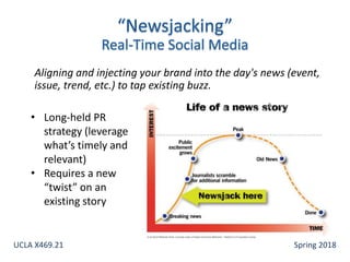 Aligning and injecting your brand into the day's news (event,
issue, trend, etc.) to tap existing buzz.
• Long-held PR
strategy (leverage
what’s timely and
relevant)
• Requires a new
“twist” on an
existing story
UCLA X469.21 Spring 2018
 