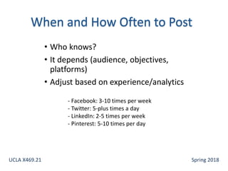 • Who knows?
• It depends (audience, objectives,
platforms)
• Adjust based on experience/analytics
- Facebook: 3-10 times per week
- Twitter: 5-plus times a day
- LinkedIn: 2-5 times per week
- Pinterest: 5-10 times per day
UCLA X469.21 Spring 2018
 