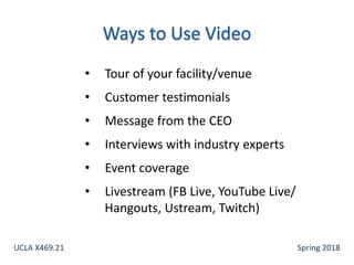 • Tour of your facility/venue
• Customer testimonials
• Message from the CEO
• Interviews with industry experts
• Event coverage
• Livestream (FB Live, YouTube Live/
Hangouts, Ustream, Twitch)
UCLA X469.21 Spring 2018
 