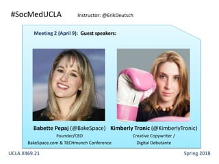 #SocMedUCLA Instructor: @ErikDeutsch
Babette Pepaj (@BakeSpace)
Founder/CEO
BakeSpace.com & TECHmunch Conference
Meeting 2 (April 9): Guest speakers:
Kimberly Tronic (@KimberlyTronic)
Creative Copywriter /
Digital Debutante
UCLA X469.21 Spring 2018
 
