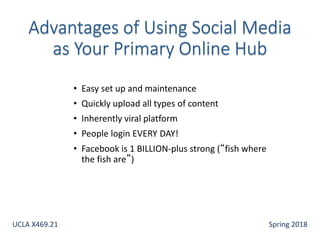 • Easy set up and maintenance
• Quickly upload all types of content
• Inherently viral platform
• People login EVERY DAY!
• Facebook is 1 BILLION-plus strong (“fish where
the fish are”)
UCLA X469.21 Spring 2018
 