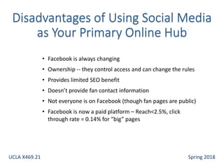 • Facebook is always changing
• Ownership -- they control access and can change the rules
• Provides limited SEO benefit
• Doesn’t provide fan contact information
• Not everyone is on Facebook (though fan pages are public)
• Facebook is now a paid platform – Reach<2.5%, click
through rate = 0.14% for “big” pages
UCLA X469.21 Spring 2018
 