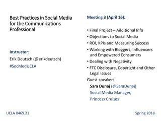 Instructor:
Erik Deutsch (@erikdeutsch)
#SocMedUCLA
Best Practices in Social Media
for the Communications
Professional
Meeting 3 (April 16):
• Final Project – Additional Info
• Objections to Social Media
• ROI, KPIs and Measuring Success
• Working with Bloggers, Influencers
and Empowered Consumers
• Dealing with Negativity
• FTC Disclosure, Copyright and Other
Legal Issues
Guest speaker:
Sara Dunaj (@SaraDunaj)
Social Media Manager,
Princess Cruises
UCLA X469.21 Spring 2018
 