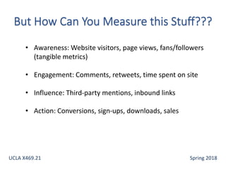 • Awareness: Website visitors, page views, fans/followers
(tangible metrics)
• Engagement: Comments, retweets, time spent on site
• Influence: Third-party mentions, inbound links
• Action: Conversions, sign-ups, downloads, sales
UCLA X469.21 Spring 2018
 