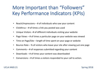 • Reach/Impressions – # of individuals who saw your content
• Clickthrus – # of times a link you posted was used
• Unique Visitors –# of different individuals visiting your website
• Page Views – # of times a particular page on your website was viewed
• Time on Page/Site – length of time spent on your page or website
• Bounce Rate – % of visitors who leave your site after viewing just one page
• Comments – # of responses submitted regarding your content
• Downloads – # of times your content was downloaded
• Conversions – # of times a visitors responded to your call to action.
UCLA X469.21 Spring 2018
 