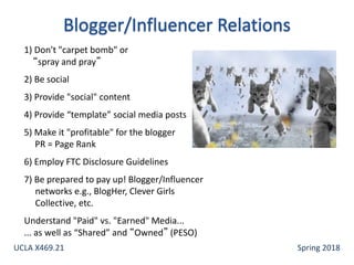1) Don't "carpet bomb" or
“spray and pray”
2) Be social
3) Provide "social" content
4) Provide “template” social media posts
5) Make it "profitable" for the blogger
PR = Page Rank
6) Employ FTC Disclosure Guidelines
7) Be prepared to pay up! Blogger/Influencer
networks e.g., BlogHer, Clever Girls
Collective, etc.
Understand "Paid" vs. "Earned" Media...
... as well as “Shared” and “Owned” (PESO)
UCLA X469.21 Spring 2018
 