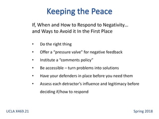If, When and How to Respond to Negativity…
and Ways to Avoid it In the First Place
• Do the right thing
• Offer a “pressure valve” for negative feedback
• Institute a “comments policy”
• Be accessible – turn problems into solutions
• Have your defenders in place before you need them
• Assess each detractor’s influence and legitimacy before
deciding if/how to respond
UCLA X469.21 Spring 2018
 