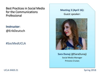 Instructor:
@ErikDeutsch
#SocMedUCLA
Best Practices in Social Media
for the Communications
Professional
Meeting 3 (April 16):
Guest speaker:
Sara Dunaj (@SaraDunaj)
Social Media Manager
Princess Cruises
UCLA X469.21 Spring 2018
 