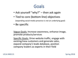 • Ask yourself “why?” – then ask again
• Tied to core (bottom line) objectives
(expanding social media presence is not an underlying goal)
• Be specific
Vague Goals: Increase awareness, enhance image,
promote products/services
Specific Goals: Drive website traffic, engage with
existing/new customers and generate sales,
expand company’s leads database, position
company leaders as experts in their field
UCLA X469.21 Spring 2018
 