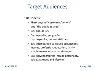 • Be specific:
• Think beyond “customers/donors”
and “the public at large”
• B2B and/or B2C
• Demographic, geographic,
psychographic, behavioristic, etc.
• Basic demographics include age, gender,
income, profession, education, family
size, homeowner, marital status, etc.
• Basic psychographics include personality,
value, attitudes and lifestyle
UCLA X469.21 Spring 2018
 