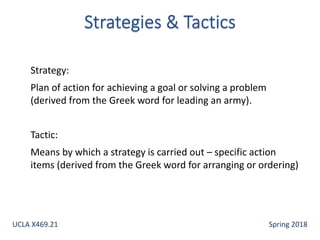 Strategy:
Plan of action for achieving a goal or solving a problem
(derived from the Greek word for leading an army).
Tactic:
Means by which a strategy is carried out – specific action
items (derived from the Greek word for arranging or ordering)
UCLA X469.21 Spring 2018
 