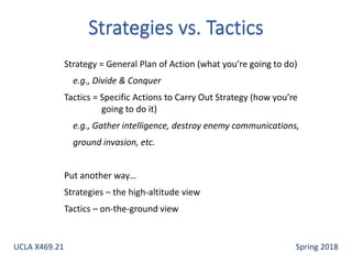 Strategy = General Plan of Action (what you’re going to do)
e.g., Divide & Conquer
Tactics = Specific Actions to Carry Out Strategy (how you’re
going to do it)
e.g., Gather intelligence, destroy enemy communications,
ground invasion, etc.
Put another way…
Strategies – the high-altitude view
Tactics – on-the-ground view
UCLA X469.21 Spring 2018
 