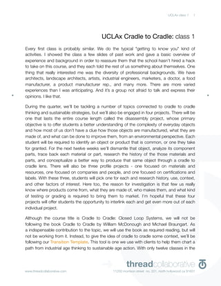 UCLAx class 1    1




                                          UCLAx Cradle to Cradle: class 1
Every ﬁrst class is probably similar. We do the typical "getting to know you" kind of
activities. I showed the class a few slides of past work and gave a basic overview of
experience and background in order to reassure them that the school hasn’t hired a hack
to take on this course, and they each told the rest of us something about themselves. One
thing that really interested me was the diversity of professional backgrounds. We have
architects, landscape architects, artists, industrial engineers, marketers, a doctor, a food
manufacturer, a product manufacturer rep., and many more. There are more varied
experiences than I was anticipating. And it’s a group not afraid to talk and express their
opinions. I like that.

During the quarter, we’ll be tackling a number of topics connected to cradle to cradle
thinking and sustainable strategies, but we’ll also be engaged in four projects. There will be
one that lasts the entire course length called the disassembly project, whose primary
objective is to offer students a better understanding of the complexity of everyday objects
and how most of us don’t have a clue how those objects are manufactured, what they are
made of, and what can be done to improve them, from an environmental perspective. Each
student will be required to identify an object or product that is common, or one they take
for granted. For the next twelve weeks we’ll dismantle that object, analyze its component
parts, trace back each material or part, research the history of the those materials and
parts, and conceptualize a better way to produce that same object through a cradle to
cradle lens. There will also be three proﬁle projects - one focused on materials and
resources, one focused on companies and people, and one focused on certiﬁcations and
labels. With these three, students will pick one for each and research history, use, context,
and other factors of interest. Here too, the reason for investigation is that few us really
know where products come from, what they are made of, who makes them, and what kind
of testing or grading is required to bring them to market. I’m hopeful that these four
projects will offer students the opportunity to interlink each and get even more out of each
individual project.

Although the course title is Cradle to Cradle: Closed Loop Systems, we will not be
following the book Cradle to Cradle by William McDonough and Michael Braungart. As
a indispensable contribution to the topic, we will use the book as required reading, but will
not be working from it. Instead, to give the idea of cradle to cradle some context, we’ll be
following our Transition Template. This tool is one we use with clients to help them chart a
path from industrial age thinking to sustainable age action. With only twelve classes in the




www.threadcollaborative.com
                                          ➜             threadcollaborative
                                                11250 morrison street no. 201, north hollywood ca 91601
 