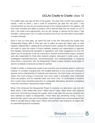 UCLAx class 12    1




                                        UCLAx Cradle to Cradle: class 12
Our twelfth class was also the last of the quarter. The past three months have passed so
quickly. I have to admit, I had a crisis of conscience just past the mid point. I was
concerned that we had not yet covered enough of the material outlined in the syllabus, still
had many concepts and ideas to present, and it seemed likely that we would run out of
time. I did make some adjustments, and we did manage to discuss all the topics I had
intended. Looking back now, I’m pretty amazed at how much we were able to accomplish
in twelve evenings.

Since it was our ﬁnal class, we spent the bulk of the time discussing the quarter long
Disassembly Project. With it, their task was to select an every-day object seen or used
regularly, disassemble it, catalog all the component parts, analyze the materials those parts
are made of, trace the origins of those materials, research any organizations or agencies
that regulate manufacturing standards or regulations, and make suggestions for how the
object and its production could be improved to diminish environmental impact. Students
were also responsible for three other research projects, discussed in earlier posts, which
investigated materials/resources, companies/people, and certiﬁcates/labels. In assigning
those three in conjunction with the Disassembly Project I hoped students would begin to
see the complexity of products we take for granted.

Cradle to cradle, or closed loop, systems are more than just converting waste to useful raw
material. To consider changing even the smallest elements of any production framework
requires some understanding of materials and resources, the total impact and sources of
waste, how much energy is consumed, how much water is embodied, what unintended
toxins are present, how far materials travel, and much more. To contemplate a transition
from current linear industrial production to sustainable alternatives demands investigating
more than rerouting or repurposing waste material.

When I ﬁrst introduced the Disassembly Project to students, my description was met with
blank stares. A few weeks later when I talked about it again, blank stares were replaced
with horror. And half way through the quarter, when it was clear that very few students had
even selected an object to disassemble, I knew there was something wrong. I have to
admit the title I gave it was part of the problem. Some students were concerned about their
ability to actually take an object apart. Others were worried I was looking for an object with
an overwhelming level of complexity.




www.threadcollaborative.com
                                          ➜             threadcollaborative
                                                11250 morrison street no. 201, north hollywood ca 91601
 