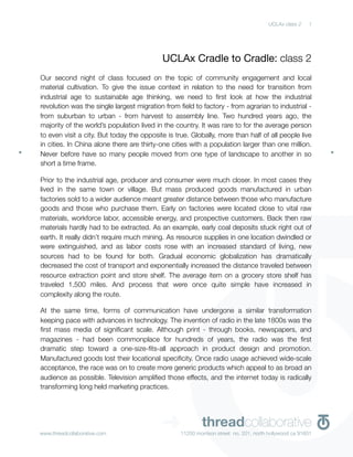 UCLAx class 2    1




                                           UCLAx Cradle to Cradle: class 2
Our second night of class focused on the topic of community engagement and local
material cultivation. To give the issue context in relation to the need for transition from
industrial age to sustainable age thinking, we need to ﬁrst look at how the industrial
revolution was the single largest migration from ﬁeld to factory - from agrarian to industrial -
from suburban to urban - from harvest to assembly line. Two hundred years ago, the
majority of the world’s population lived in the country. It was rare to for the average person
to even visit a city. But today the opposite is true. Globally, more than half of all people live
in cities. In China alone there are thirty-one cities with a population larger than one million.
Never before have so many people moved from one type of landscape to another in so
short a time frame.

Prior to the industrial age, producer and consumer were much closer. In most cases they
lived in the same town or village. But mass produced goods manufactured in urban
factories sold to a wider audience meant greater distance between those who manufacture
goods and those who purchase them. Early on factories were located close to vital raw
materials, workforce labor, accessible energy, and prospective customers. Back then raw
materials hardly had to be extracted. As an example, early coal deposits stuck right out of
earth. It really didn’t require much mining. As resource supplies in one location dwindled or
were extinguished, and as labor costs rose with an increased standard of living, new
sources had to be found for both. Gradual economic globalization has dramatically
decreased the cost of transport and exponentially increased the distance traveled between
resource extraction point and store shelf. The average item on a grocery store shelf has
traveled 1,500 miles. And process that were once quite simple have increased in
complexity along the route.

At the same time, forms of communication have undergone a similar transformation
keeping pace with advances in technology. The invention of radio in the late 1800s was the
ﬁrst mass media of signiﬁcant scale. Although print - through books, newspapers, and
magazines - had been commonplace for hundreds of years, the radio was the ﬁrst
dramatic step toward a one-size-ﬁts-all approach in product design and promotion.
Manufactured goods lost their locational speciﬁcity. Once radio usage achieved wide-scale
acceptance, the race was on to create more generic products which appeal to as broad an
audience as possible. Television ampliﬁed those effects, and the internet today is radically
transforming long held marketing practices.




www.threadcollaborative.com
                                           ➜              threadcollaborative
                                                  11250 morrison street no. 201, north hollywood ca 91601
 