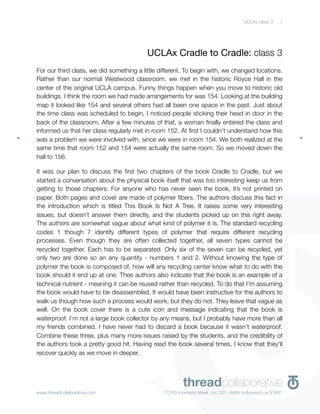 UCLAx class 3    1




                                          UCLAx Cradle to Cradle: class 3
For our third class, we did something a little different. To begin with, we changed locations.
Rather than our normal Westwood classroom, we met in the historic Royce Hall in the
center of the original UCLA campus. Funny things happen when you move to historic old
buildings. I think the room we had made arrangements for was 154. Looking at the building
map it looked like 154 and several others had all been one space in the past. Just about
the time class was scheduled to begin, I noticed people sticking their head in door in the
back of the classroom. After a few minutes of that, a woman ﬁnally entered the class and
informed us that her class regularly met in room 152. At ﬁrst I couldn’t understand how this
was a problem we were involved with, since we were in room 154. We both realized at the
same time that room 152 and 154 were actually the same room. So we moved down the
hall to 156.

It was our plan to discuss the ﬁrst two chapters of the book Cradle to Cradle, but we
started a conversation about the physical book itself that was too interesting keep us from
getting to those chapters. For anyone who has never seen the book, it’s not printed on
paper. Both pages and cover are made of polymer ﬁbers. The authors discuss this fact in
the introduction which is titled This Book Is Not A Tree. It raises some very interesting
issues, but doesn’t answer them directly, and the students picked up on this right away.
The authors are somewhat vague about what kind of polymer it is. The standard recycling
codes 1 though 7 identify different types of polymer that require different recycling
processes. Even though they are often collected together, all seven types cannot be
recycled together. Each has to be separated. Only six of the seven can be recycled, yet
only two are done so an any quantity - numbers 1 and 2. Without knowing the type of
polymer the book is composed of, how will any recycling center know what to do with the
book should it end up at one. Thee authors also indicate that the book is an example of a
technical nutrient - meaning it can be reused rather than recycled. To do that I’m assuming
the book would have to be disassembled. It would have been instructive for the authors to
walk us though how such a process would work, but they do not. They leave that vague as
well. On the book cover there is a cute icon and message indicating that the book is
waterproof. I’m not a large book collector by any means, but I probably have more than all
my friends combined. I have never had to discard a book because it wasn’t waterproof.
Combine these three, plus many more issues raised by the students, and the credibility of
the authors took a pretty good hit. Having read the book several times, I know that they’ll
recover quickly as we move in deeper.




www.threadcollaborative.com
                                          ➜             threadcollaborative
                                                11250 morrison street no. 201, north hollywood ca 91601
 